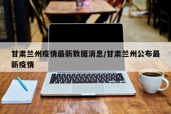 甘肃兰州疫情最新数据消息/甘肃兰州公布最新疫情