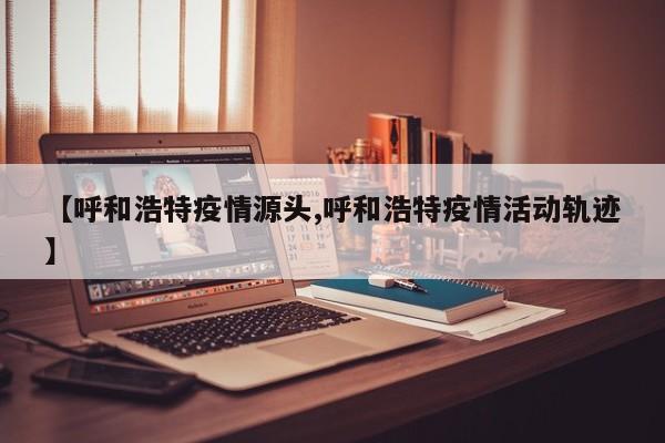 【呼和浩特疫情源头,呼和浩特疫情活动轨迹】
