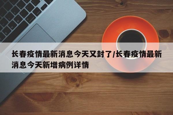 长春疫情最新消息今天又封了/长春疫情最新消息今天新增病例详情
