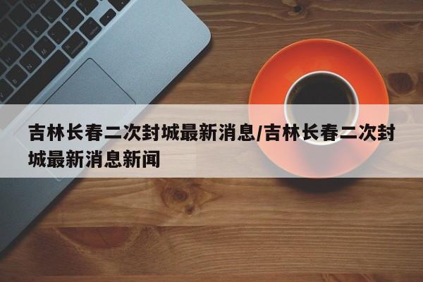 吉林长春二次封城最新消息/吉林长春二次封城最新消息新闻