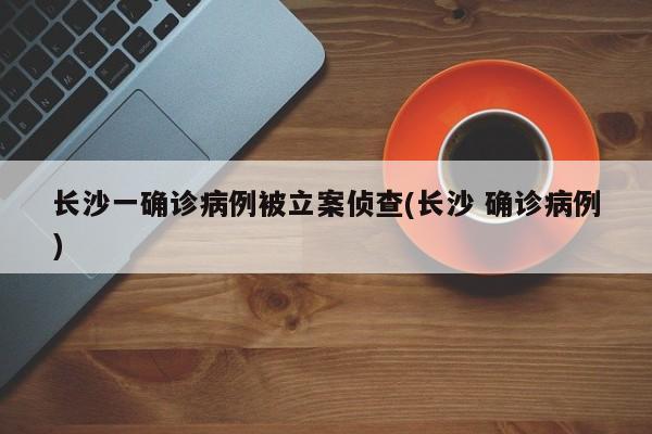 长沙一确诊病例被立案侦查(长沙 确诊病例)