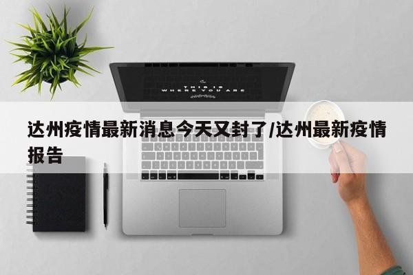 达州疫情最新消息今天又封了/达州最新疫情报告