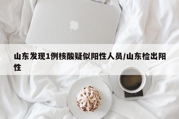 山东发现1例核酸疑似阳性人员/山东检出阳性