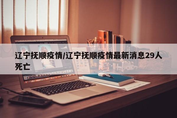 辽宁抚顺疫情/辽宁抚顺疫情最新消息29人死亡