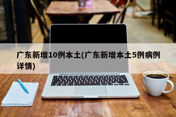 广东新增10例本土(广东新增本土5例病例详情)