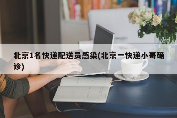 北京1名快递配送员感染(北京一快递小哥确诊)