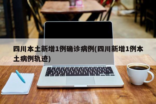 四川本土新增1例确诊病例(四川新增1例本土病例轨迹)
