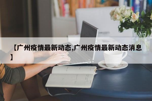 【广州疫情最新动态,广州疫情最新动态消息】