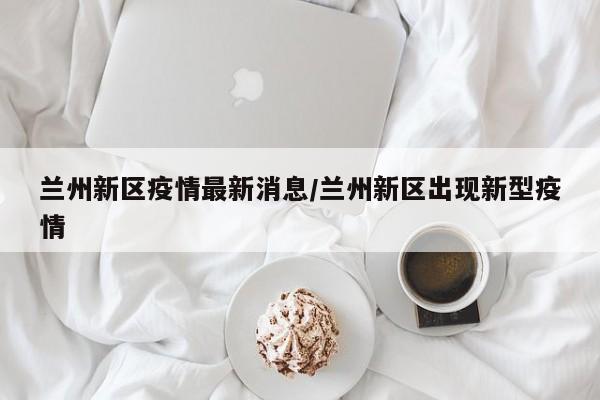 兰州新区疫情最新消息/兰州新区出现新型疫情