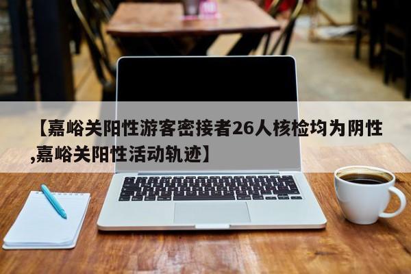 【嘉峪关阳性游客密接者26人核检均为阴性,嘉峪关阳性活动轨迹】
