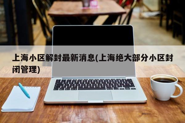 上海小区解封最新消息(上海绝大部分小区封闭管理)