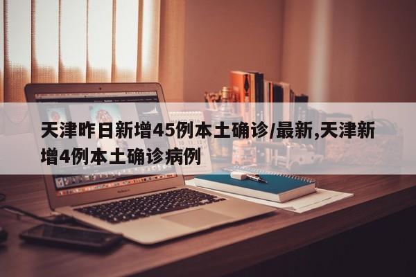 天津昨日新增45例本土确诊/最新,天津新增4例本土确诊病例