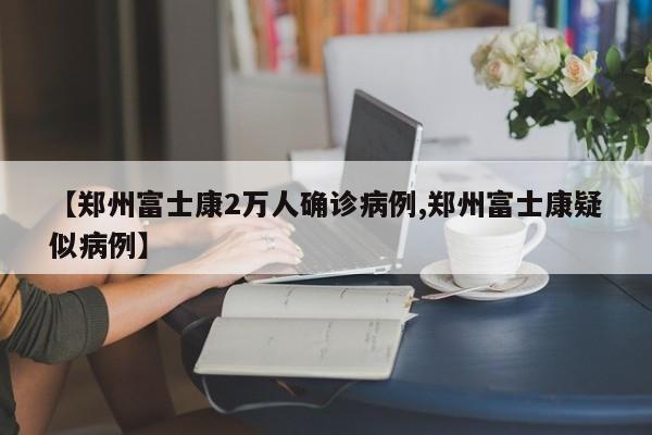 【郑州富士康2万人确诊病例,郑州富士康疑似病例】
