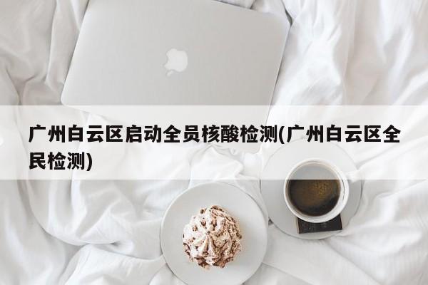 广州白云区启动全员核酸检测(广州白云区全民检测)