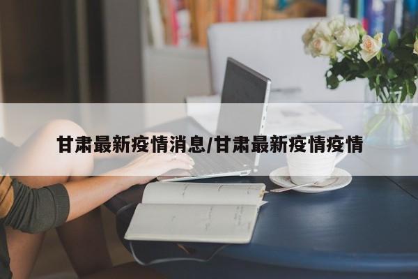 甘肃最新疫情消息/甘肃最新疫情疫情