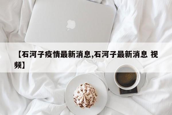 【石河子疫情最新消息,石河子最新消息 视频】