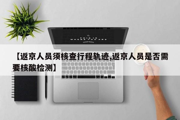 【返京人员须核查行程轨迹,返京人员是否需要核酸检测】
