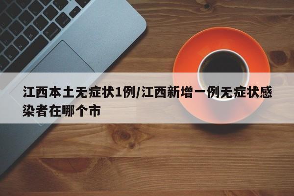 江西本土无症状1例/江西新增一例无症状感染者在哪个市
