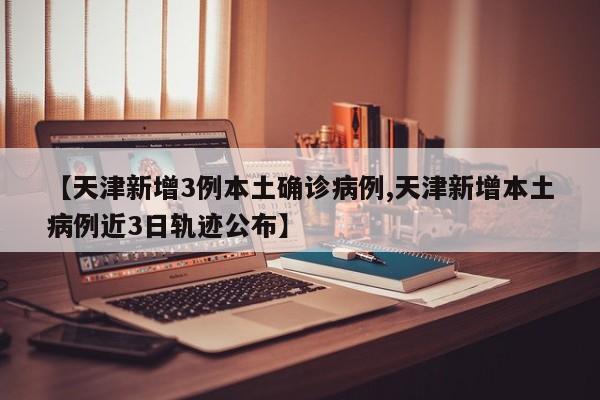 【天津新增3例本土确诊病例,天津新增本土病例近3日轨迹公布】