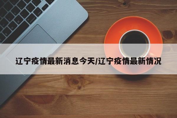 辽宁疫情最新消息今天/辽宁疫情最新情况