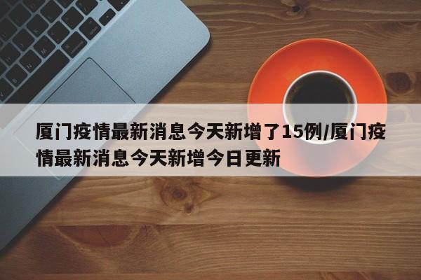 厦门疫情最新消息今天新增了15例/厦门疫情最新消息今天新增今日更新