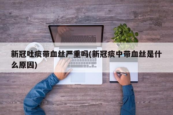 新冠吐痰带血丝严重吗(新冠痰中带血丝是什么原因)