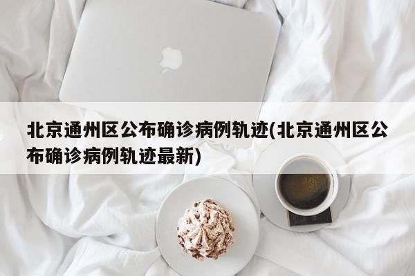 北京通州区公布确诊病例轨迹(北京通州区公布确诊病例轨迹最新)