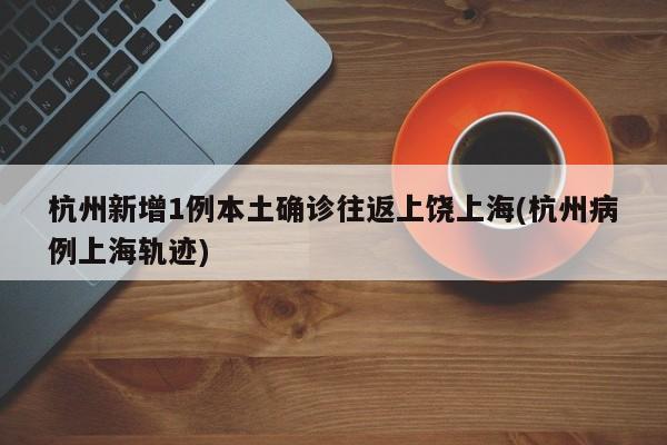 杭州新增1例本土确诊往返上饶上海(杭州病例上海轨迹)