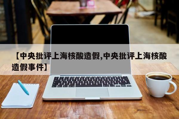 【中央批评上海核酸造假,中央批评上海核酸造假事件】